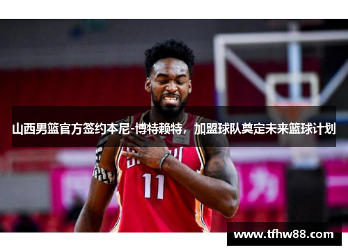山西男篮官方签约本尼-博特赖特，加盟球队奠定未来篮球计划